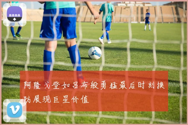 阿隆戈登如吕布般勇猛最后时刻换防展现巨星价值