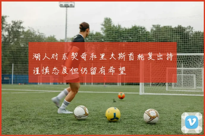湖人对东契奇和里夫斯首轮复出持谨慎态度但仍留有希望