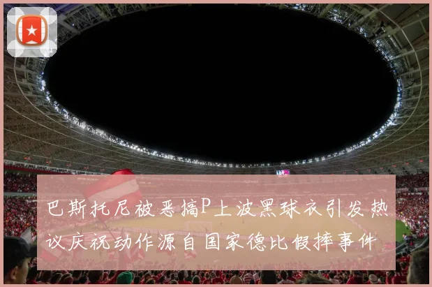 巴斯托尼被恶搞P上波黑球衣引发热议庆祝动作源自国家德比假摔事件