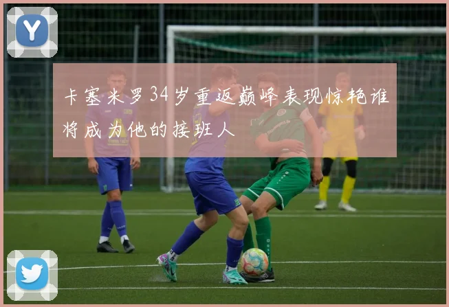 卡塞米罗34岁重返巅峰表现惊艳谁将成为他的接班人