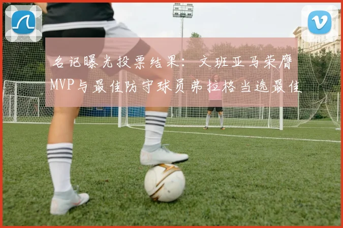 名记曝光投票结果：文班亚马荣膺MVP与最佳防守球员弗拉格当选最佳新秀