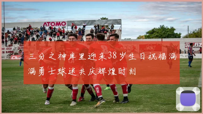 三分之神库里迎来38岁生日祝福满满勇士球迷共庆辉煌时刻