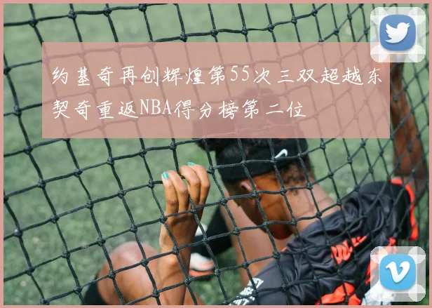 约基奇再创辉煌第55次三双超越东契奇重返NBA得分榜第二位
