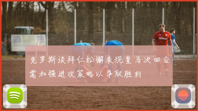 克罗斯谈拜仁松懈表现皇马次回合需加强进攻策略以争取胜利