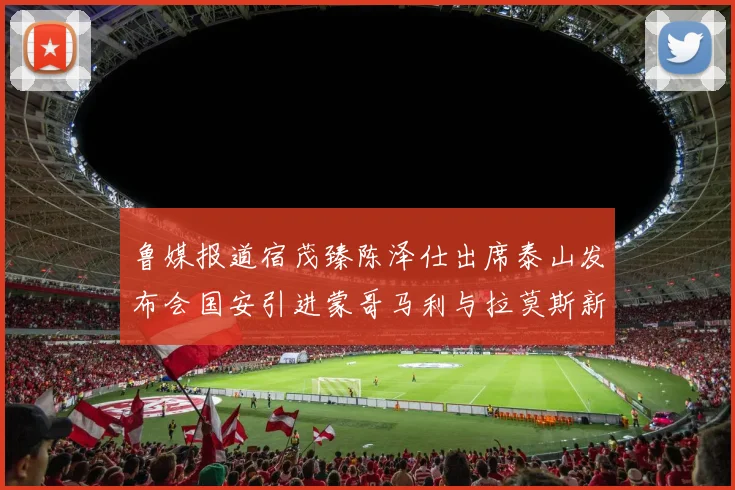 鲁媒报道宿茂臻陈泽仕出席泰山发布会国安引进蒙哥马利与拉莫斯新动态