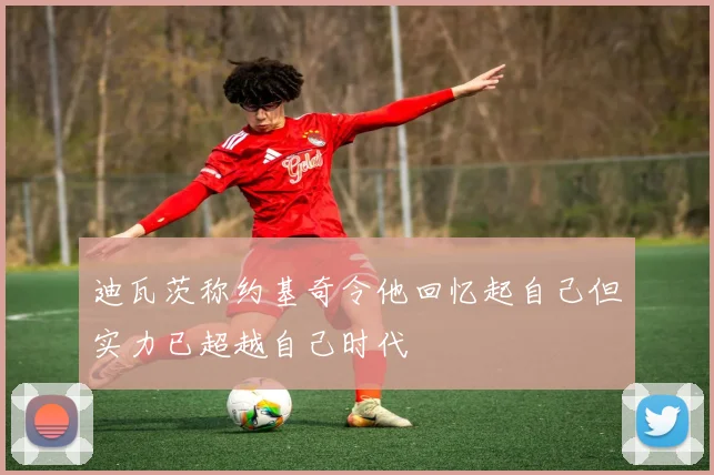 迪瓦茨称约基奇令他回忆起自己但实力已超越自己时代