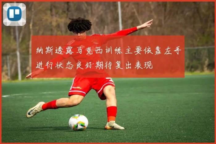 纳斯透露马克西训练主要依靠左手进行状态良好期待复出表现