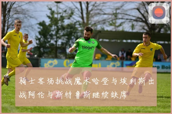 骑士客场挑战魔术哈登与埃利斯出战阿伦与斯特鲁斯继续缺席