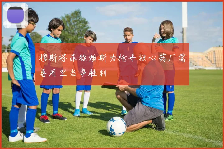 穆斯塔菲称赖斯为枪手核心药厂需善用空当争胜利